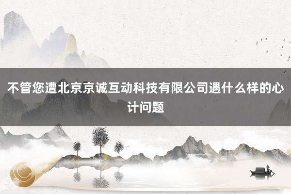 不管您遭北京京诚互动科技有限公司遇什么样的心计问题